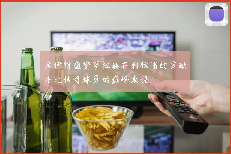 库伊特盛赞萨拉赫在利物浦的贡献堪比传奇球员的巅峰表现