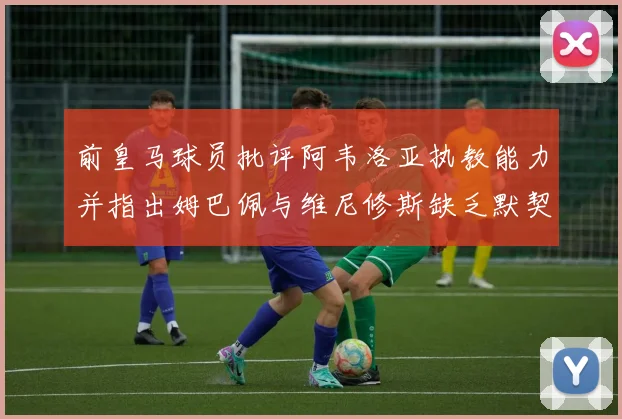 前皇马球员批评阿韦洛亚执教能力并指出姆巴佩与维尼修斯缺乏默契