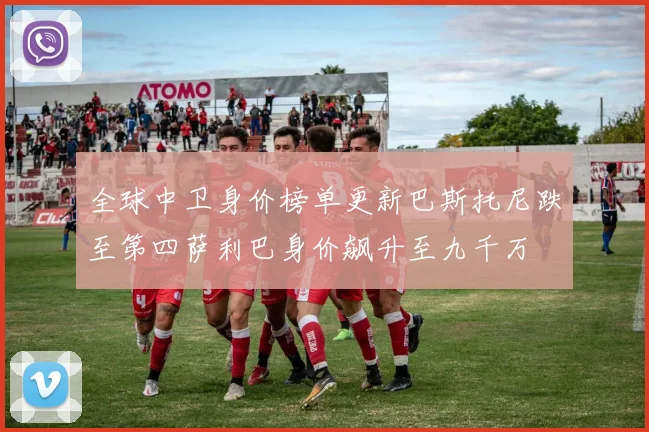 全球中卫身价榜单更新巴斯托尼跌至第四萨利巴身价飙升至九千万