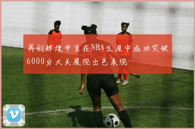 再创辉煌申京在NBA生涯中成功突破6000分大关展现出色表现