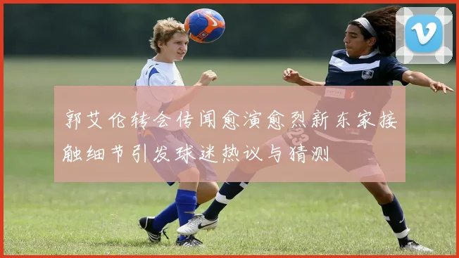 郭艾伦转会传闻愈演愈烈新东家接触细节引发球迷热议与猜测