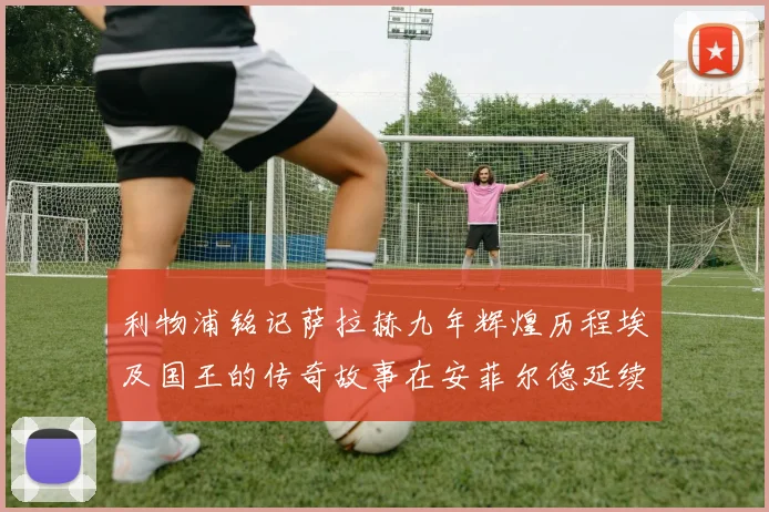 利物浦铭记萨拉赫九年辉煌历程埃及国王的传奇故事在安菲尔德延续