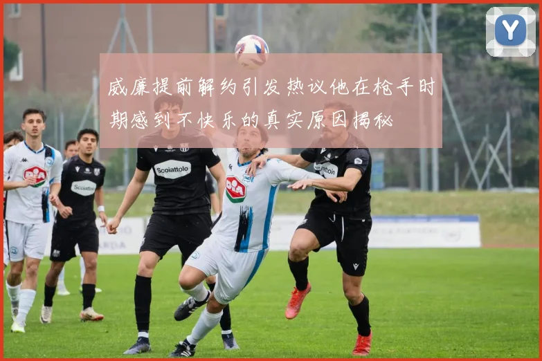 威廉提前解约引发热议他在枪手时期感到不快乐的真实原因揭秘