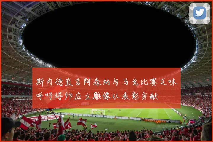 斯内德直言阿森纳与马竞比赛乏味呼吁塔帅应立雕像以表彰贡献