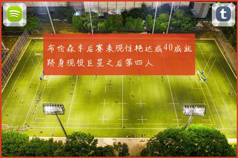 布伦森季后赛表现惊艳达成40成就跻身现役巨星之后第四人