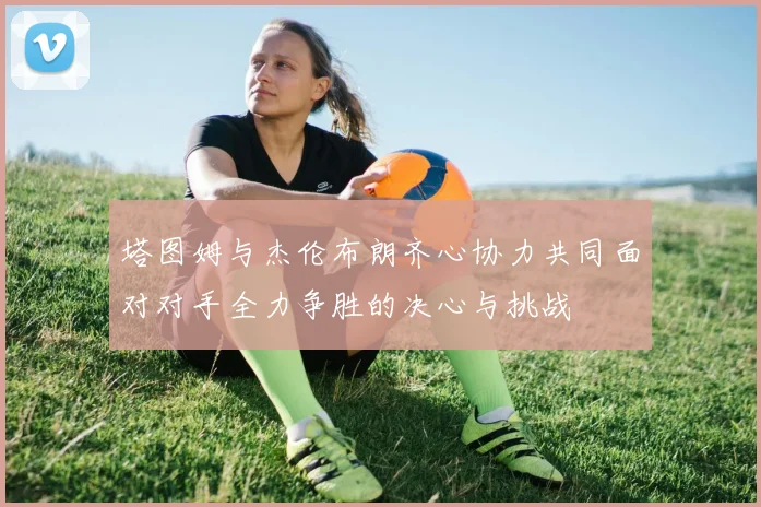 塔图姆与杰伦布朗齐心协力共同面对对手全力争胜的决心与挑战