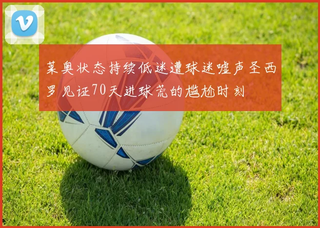 莱奥状态持续低迷遭球迷嘘声圣西罗见证70天进球荒的尴尬时刻