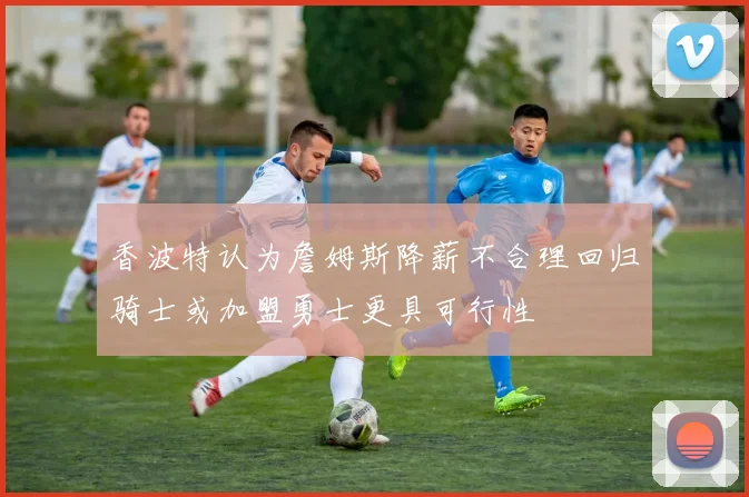 香波特认为詹姆斯降薪不合理回归骑士或加盟勇士更具可行性