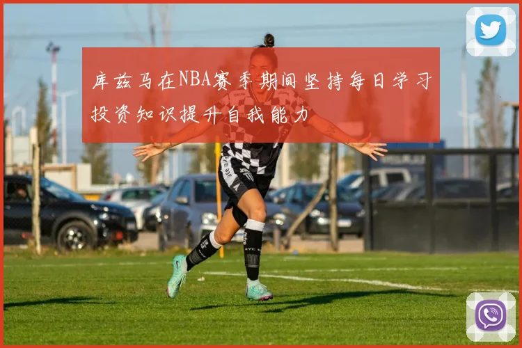 库兹马在NBA赛季期间坚持每日学习投资知识提升自我能力