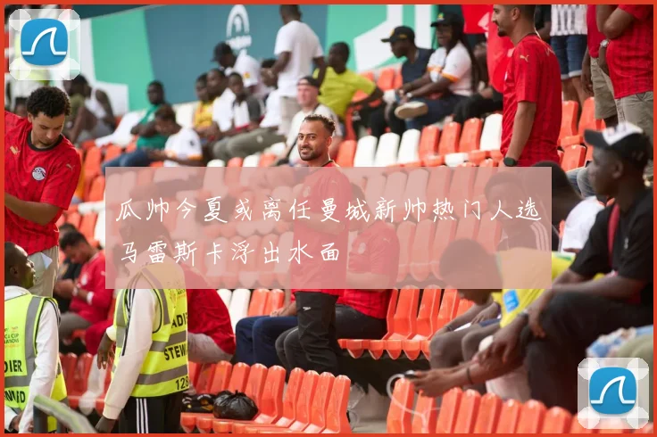瓜帅今夏或离任曼城新帅热门人选马雷斯卡浮出水面