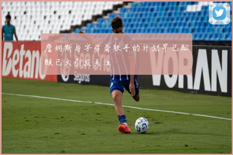 詹姆斯与字母哥联手的计划早已酝酿已久引发关注