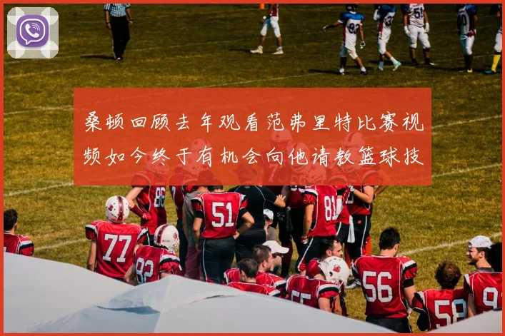 桑顿回顾去年观看范弗里特比赛视频如今终于有机会向他请教篮球技巧