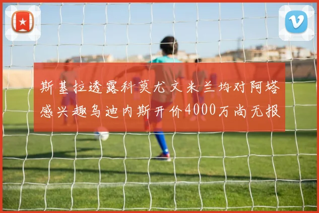斯基拉透露科莫尤文米兰均对阿塔感兴趣乌迪内斯开价4000万尚无报价