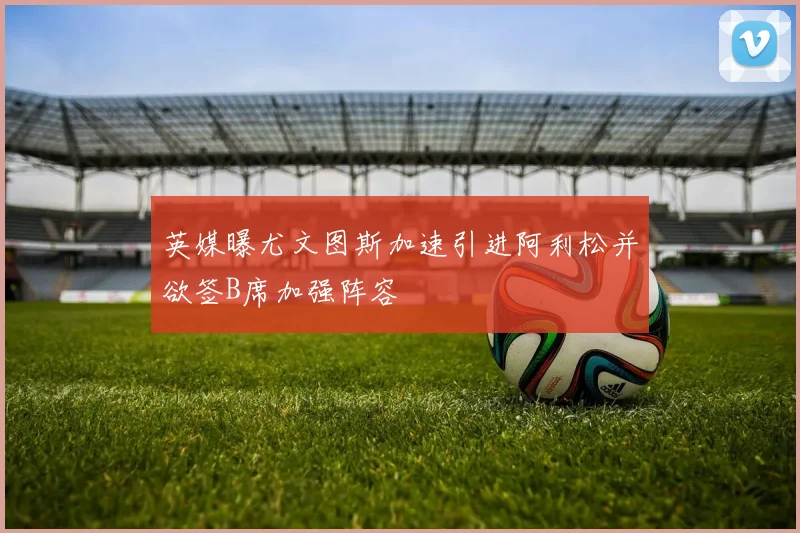 英媒曝尤文图斯加速引进阿利松并欲签B席加强阵容