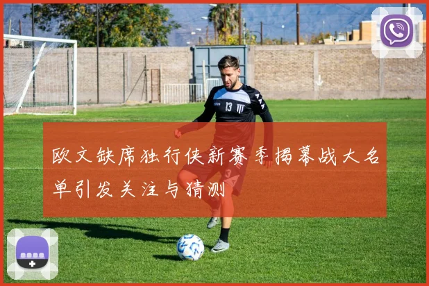 欧文缺席独行侠新赛季揭幕战大名单引发关注与猜测
