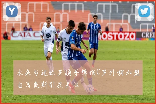 未来与迷你罗携手锋线C罗外甥加盟吉马良斯引发关注