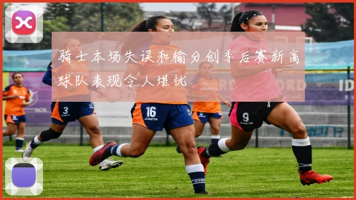 骑士本场失误和输分创季后赛新高球队表现令人堪忧