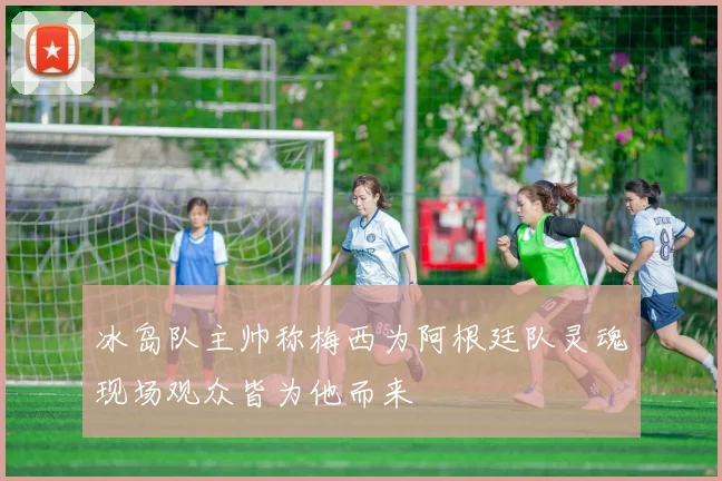 冰岛队主帅称梅西为阿根廷队灵魂现场观众皆为他而来